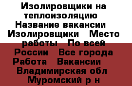 Изолировщики на теплоизоляцию › Название вакансии ­ Изолировщики › Место работы ­ По всей России - Все города Работа » Вакансии   . Владимирская обл.,Муромский р-н